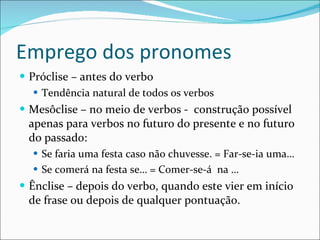 Emprego dos pronomes Próclise – antes do verbo Tendência natural de todos os verbos Mesôclise – no meio de verbos -  construção possível apenas para verbos no futuro do presente e no futuro do passado: Se faria uma festa caso não chuvesse. = Far-se-ia uma… Se comerá na festa se… = Comer-se-á  na …  Ênclise – depois do verbo, quando este vier em início de frase ou depois de qualquer pontuação. 