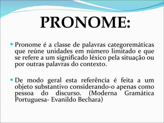Pronome é a classe de palavras categoremáticas que reúne unidades em número limitado e que se refere a um significado léxico pela situação ou por outras palavras do contexto. De modo geral esta referência é feita a um objeto substantivo considerando-o apenas como pessoa do discurso. (Moderna Gramática Portuguesa- Evanildo Bechara) PRONOME: 