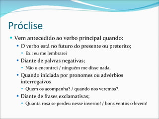 Próclise Vem antecedido ao verbo principal quando: O verbo está no futuro do presente ou preterito; Ex.: eu me lembrarei Diante de palvras negativas; Não o encontrei / ninguém me disse nada. Quando iniciada por pronomes ou advérbios interrogaivos Quem os acompanha? / quando nos veremos? Diante de frases exclamativas; Quanta rosa se perdeu nesse inverno! / bons ventos o levem! 