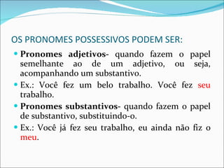 OS PRONOMES POSSESSIVOS PODEM SER: Pronomes adjetivos-  quando fazem o papel semelhante ao de um adjetivo, ou seja, acompanhando um substantivo. Ex.: Você fez um belo trabalho. Você fez  seu  trabalho. Pronomes substantivos-  quando fazem o papel de substantivo, substituindo-o. Ex.: Você já fez seu trabalho, eu ainda não fiz o  meu . 