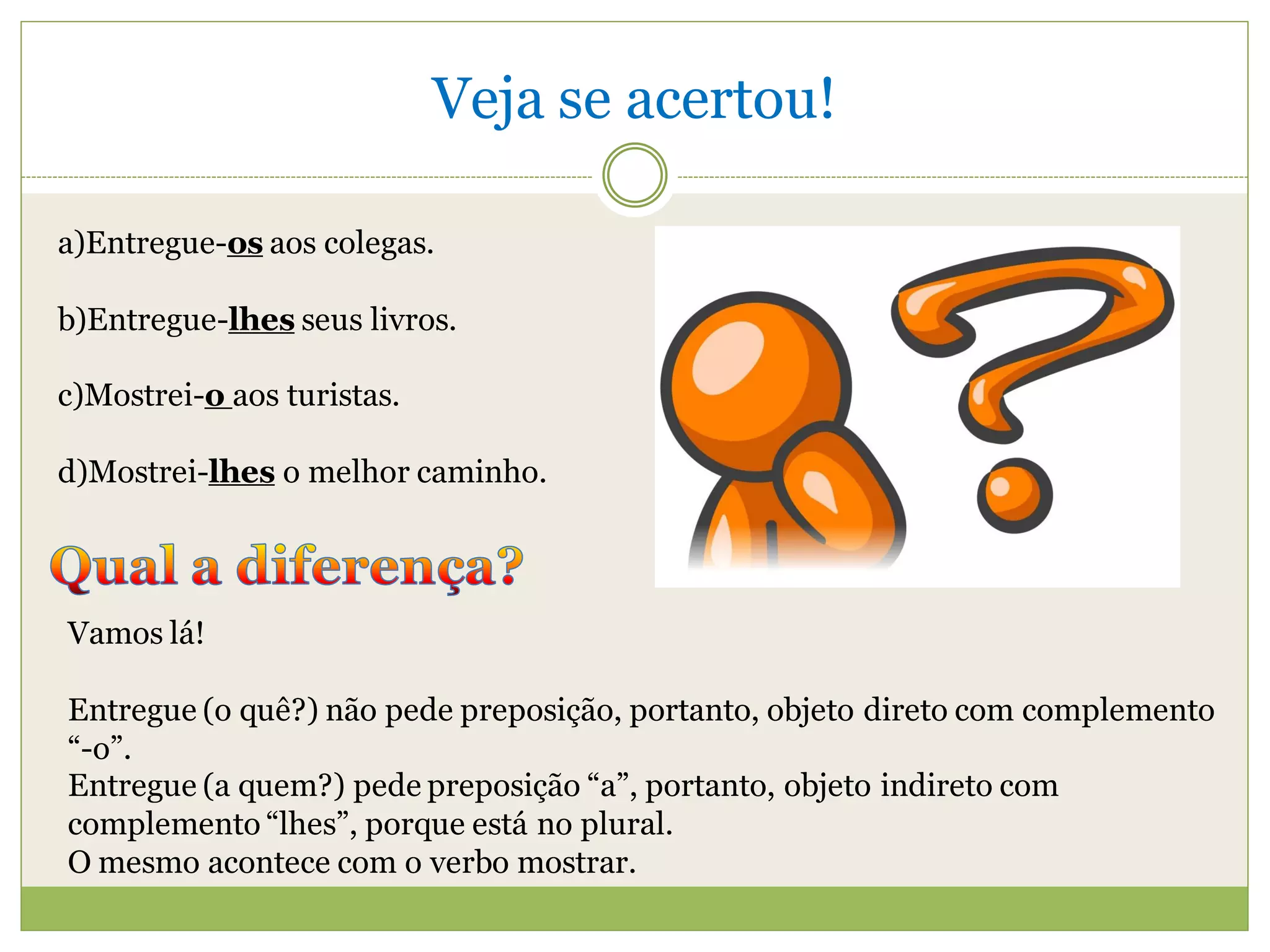 Veja se acertou!

a)Entregue-os aos colegas.

b)Entregue-lhes seus livros.

c)Mostrei-o aos turistas.

d)Mostrei-lhes o melhor caminho.




Vamos lá!

Entregue (o quê?) não pede preposição, portanto, objeto direto com complemento
“-o”.
Entregue (a quem?) pede preposição “a”, portanto, objeto indireto com
complemento “lhes”, porque está no plural.
O mesmo acontece com o verbo mostrar.
 