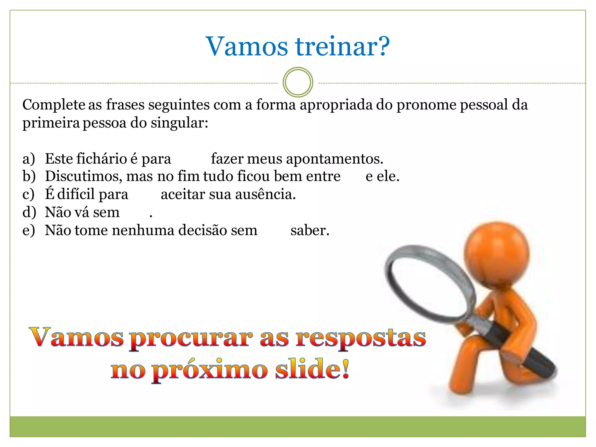Vamos treinar?
Complete as frases seguintes com a forma apropriada do pronome pessoal da
primeira pessoa do singular:

a)   Este fichário é para       fazer meus apontamentos.
b)   Discutimos, mas no fim tudo ficou bem entre     e ele.
c)   É difícil para     aceitar sua ausência.
d)   Não vá sem       .
e)   Não tome nenhuma decisão sem           saber.
 