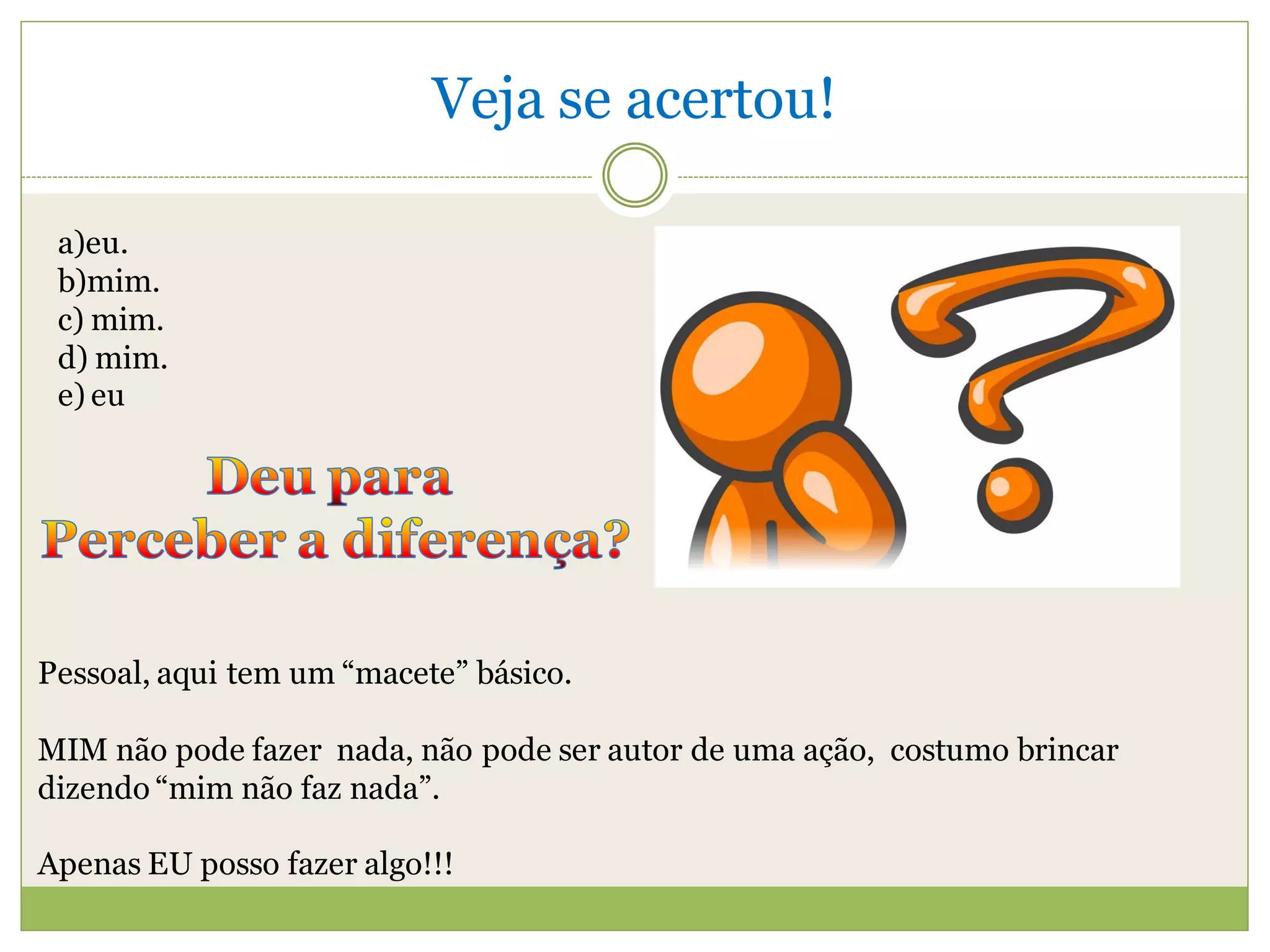 Veja se acertou!

 a)eu.
 b)mim.
 c) mim.
 d) mim.
 e) eu




Pessoal, aqui tem um “macete” básico.

MIM não pode fazer nada, não pode ser autor de uma ação, costumo brincar
dizendo “mim não faz nada”.

Apenas EU posso fazer algo!!!
 