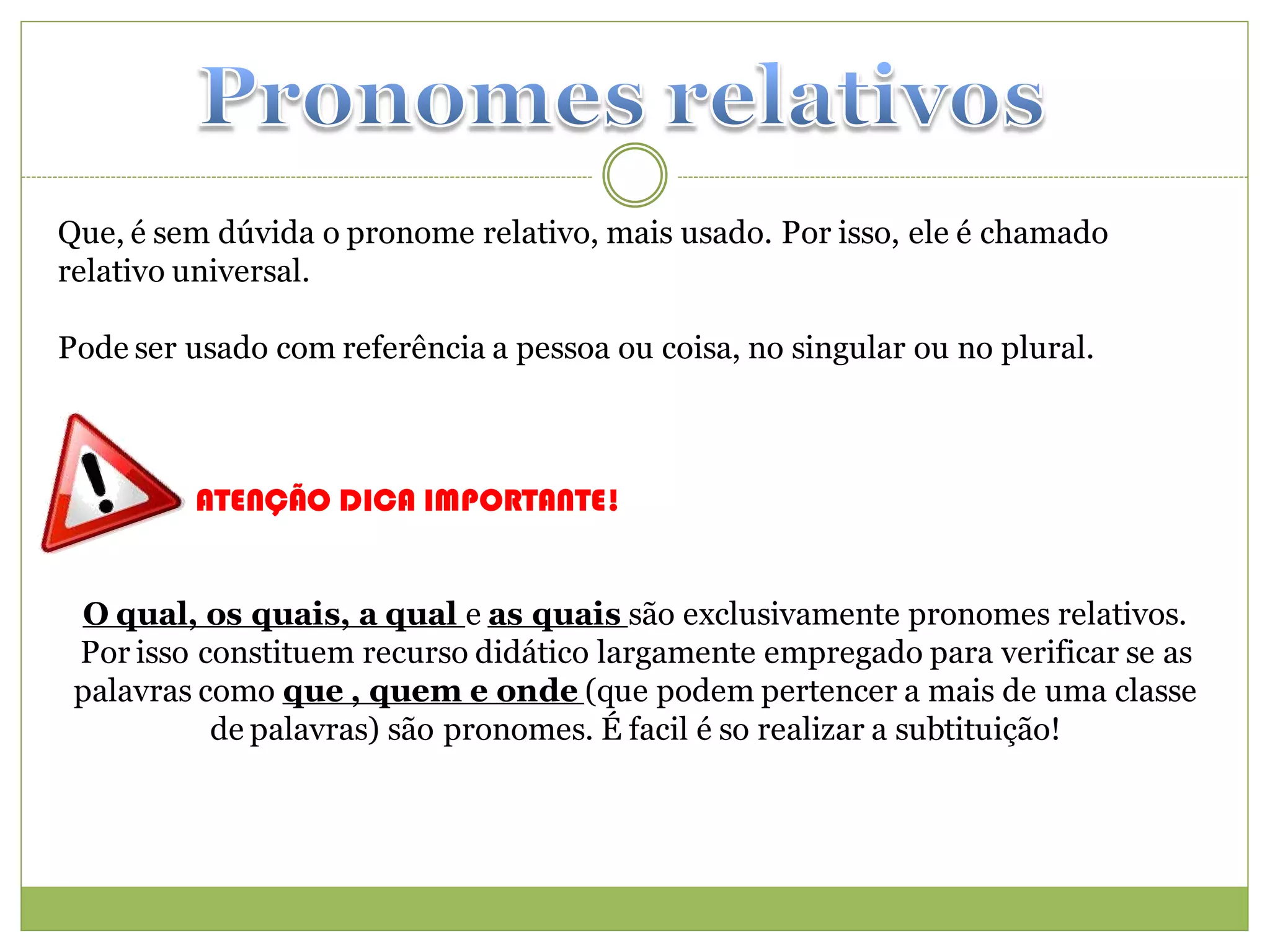 Que, é sem dúvida o pronome relativo, mais usado. Por isso, ele é chamado
relativo universal.

Pode ser usado com referência a pessoa ou coisa, no singular ou no plural.



         ATENÇÃO DICA IMPORTANTE!


 O qual, os quais, a qual e as quais são exclusivamente pronomes relativos.
 Por isso constituem recurso didático largamente empregado para verificar se as
 palavras como que , quem e onde (que podem pertencer a mais de uma classe
           de palavras) são pronomes. É facil é so realizar a subtituição!
 