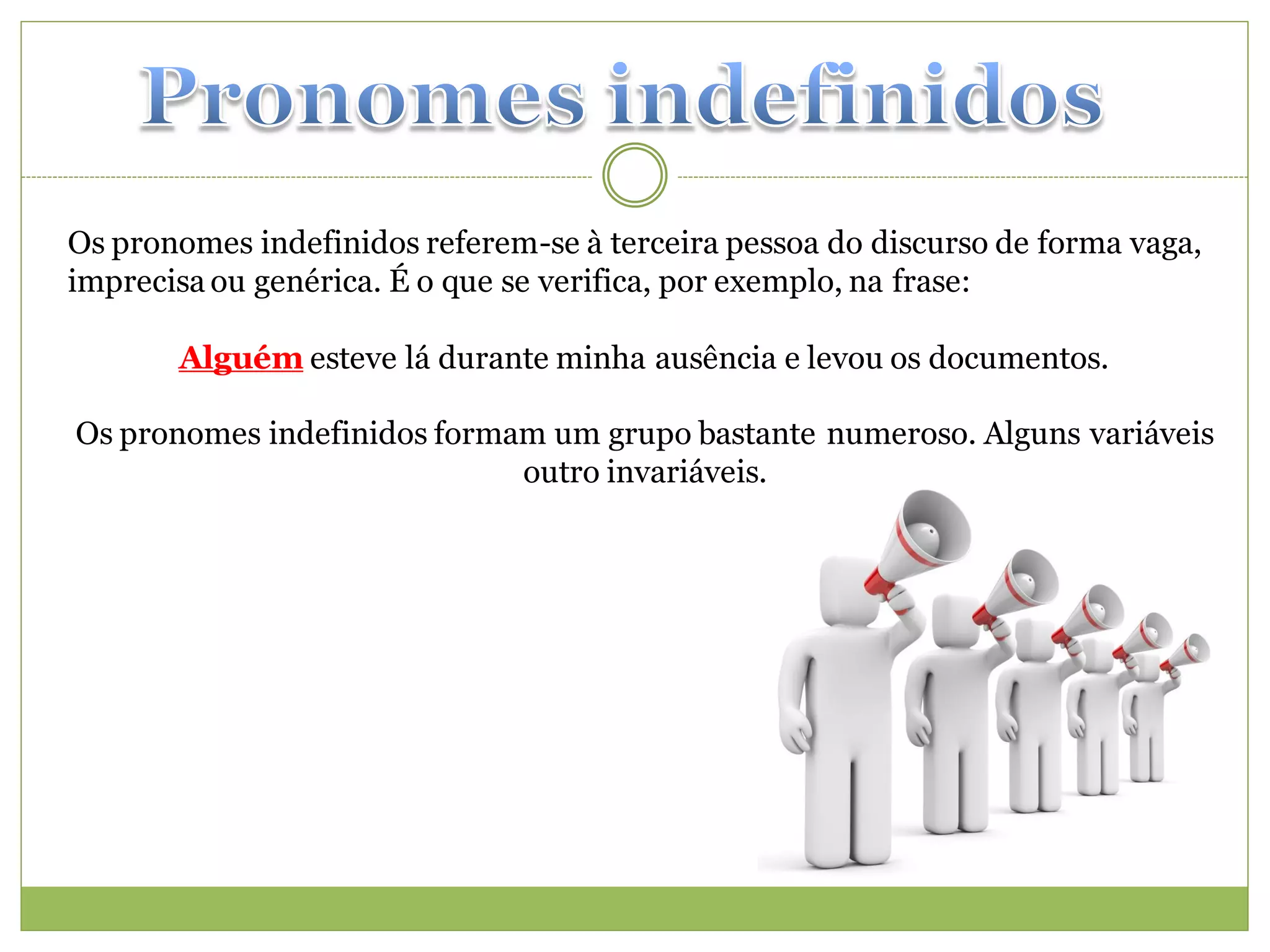 Os pronomes indefinidos referem-se à terceira pessoa do discurso de forma vaga,
imprecisa ou genérica. É o que se verifica, por exemplo, na frase:

       Alguém esteve lá durante minha ausência e levou os documentos.

Os pronomes indefinidos formam um grupo bastante numeroso. Alguns variáveis
                             outro invariáveis.
 