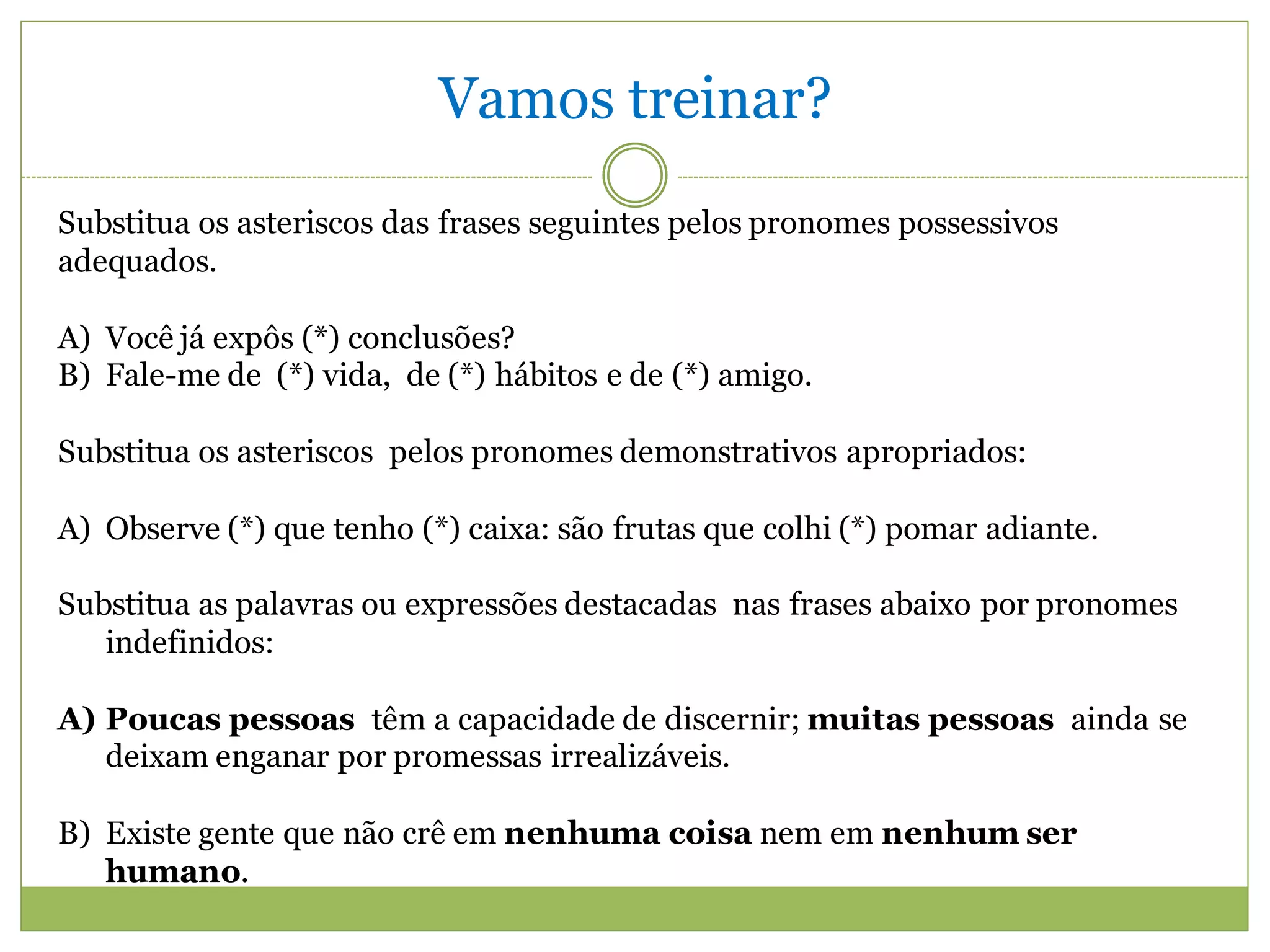 Vamos treinar?
Substitua os asteriscos das frases seguintes pelos pronomes possessivos
adequados.

A) Você já expôs (*) conclusões?
B) Fale-me de (*) vida, de (*) hábitos e de (*) amigo.

Substitua os asteriscos pelos pronomes demonstrativos apropriados:

A) Observe (*) que tenho (*) caixa: são frutas que colhi (*) pomar adiante.

Substitua as palavras ou expressões destacadas nas frases abaixo por pronomes
   indefinidos:

A) Poucas pessoas têm a capacidade de discernir; muitas pessoas ainda se
   deixam enganar por promessas irrealizáveis.

B) Existe gente que não crê em nenhuma coisa nem em nenhum ser
   humano.
 