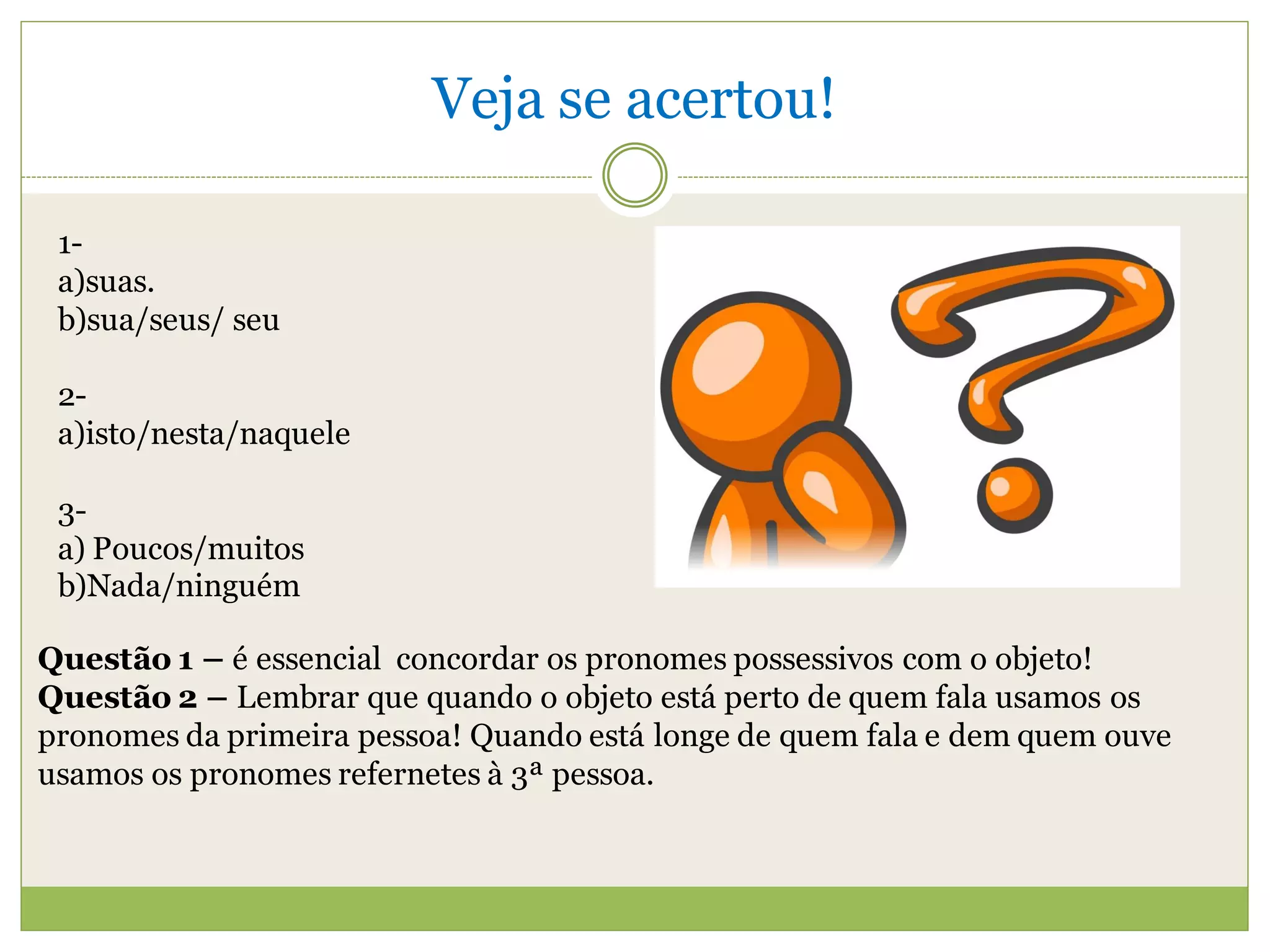 Veja se acertou!

 1-
 a)suas.
 b)sua/seus/ seu

 2-
 a)isto/nesta/naquele

 3-
 a) Poucos/muitos
 b)Nada/ninguém

Questão 1 – é essencial concordar os pronomes possessivos com o objeto!
Questão 2 – Lembrar que quando o objeto está perto de quem fala usamos os
pronomes da primeira pessoa! Quando está longe de quem fala e dem quem ouve
usamos os pronomes refernetes à 3ª pessoa.
 