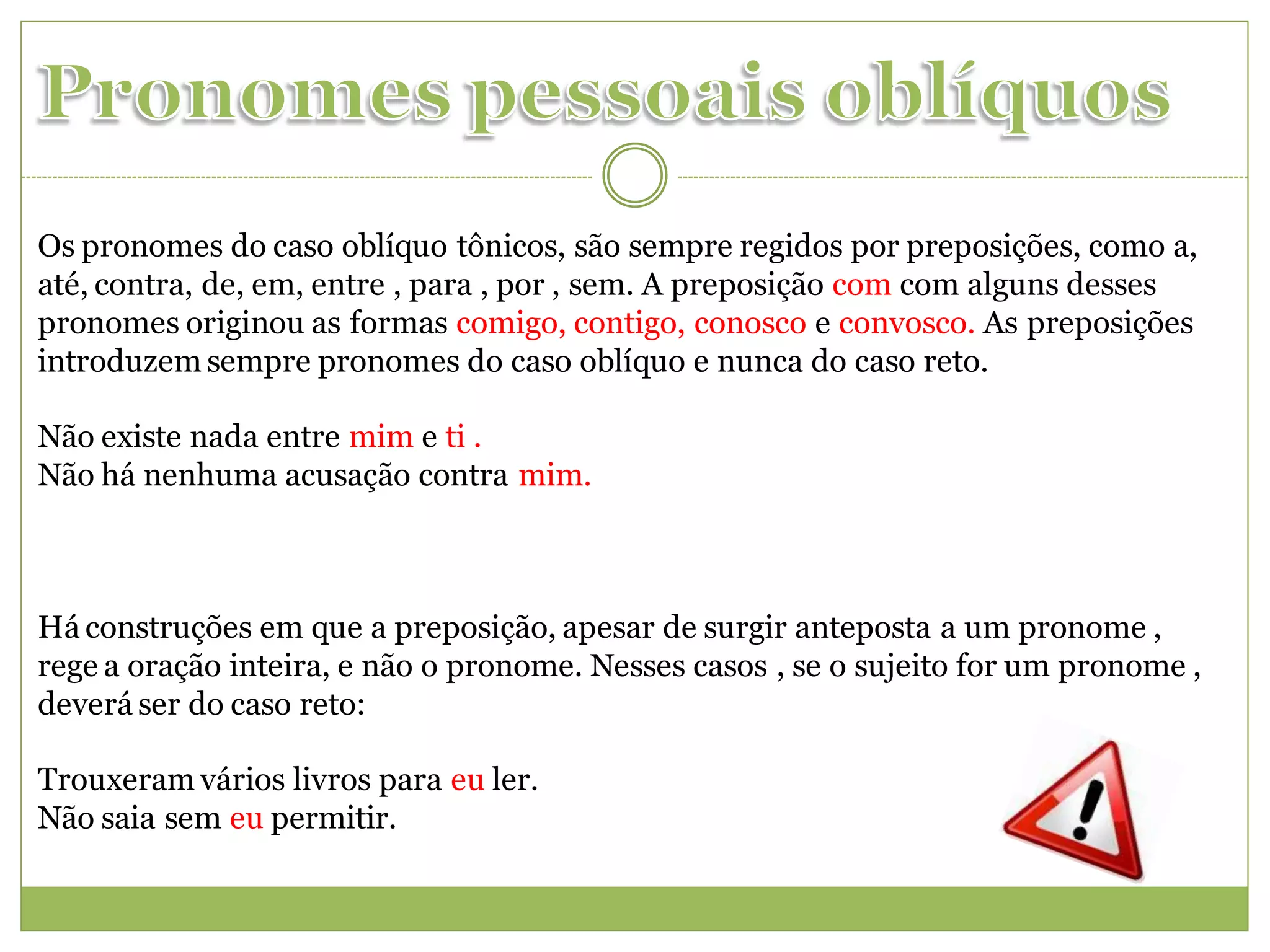 Os pronomes do caso oblíquo tônicos, são sempre regidos por preposições, como a,
até, contra, de, em, entre , para , por , sem. A preposição com com alguns desses
pronomes originou as formas comigo, contigo, conosco e convosco. As preposições
introduzem sempre pronomes do caso oblíquo e nunca do caso reto.

Não existe nada entre mim e ti .
Não há nenhuma acusação contra mim.



Há construções em que a preposição, apesar de surgir anteposta a um pronome ,
rege a oração inteira, e não o pronome. Nesses casos , se o sujeito for um pronome ,
deverá ser do caso reto:

Trouxeram vários livros para eu ler.
Não saia sem eu permitir.
 