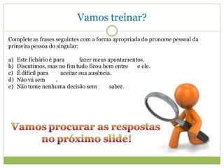 Vamos treinar?
Complete as frases seguintes com a forma apropriada do pronome pessoal da
primeira pessoa do singular:

a)   Este fichário é para       fazer meus apontamentos.
b)   Discutimos, mas no fim tudo ficou bem entre     e ele.
c)   É difícil para     aceitar sua ausência.
d)   Não vá sem       .
e)   Não tome nenhuma decisão sem           saber.
 