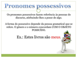 Os pronomes possessivos fazem referência às pessoas do
        discurso, atirbuindo-lhes a posse de algo.

A forma do possessivo depende da pessoa gramatical que se
 refere. O gênero e o número concordam COM O OBJETO
                        POSSUÍDO.

         Ex.: Estes livros são meus.
 