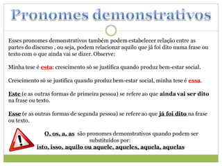 Esses pronomes demonstrativos também podem estabelecer relação entre as
partes do discurso , ou seja, podem relacionar aquilo que já foi dito numa frase ou
texto com o que ainda vai se dizer. Observe:

Minha tese é esta: crescimento só se justifica quando produz bem-estar social.

Crescimento só se justifica quando produz bem-estar social, minha tese é essa.

Este (e as outras formas de primeira pessoa) se refere ao que ainda vai ser dito
na frase ou texto.

Esse (e as outras formas de segunda pessoa) se refere ao que já foi dito na frase
ou texto.

              O, os, a, as são pronomes demonstrativos quando podem ser
                                substituídos por:
           isto, isso, aquilo ou aquele, aqueles, aquela, aquelas
 