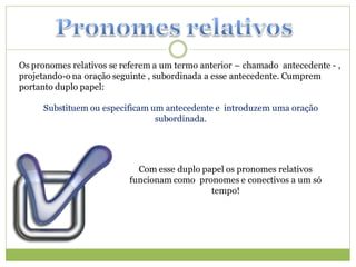 Os pronomes relativos se referem a um termo anterior – chamado antecedente - ,
projetando-o na oração seguinte , subordinada a esse antecedente. Cumprem
portanto duplo papel:

     Substituem ou especificam um antecedente e introduzem uma oração
                                subordinada.




                            Com esse duplo papel os pronomes relativos
                          funcionam como pronomes e conectivos a um só
                                             tempo!
 