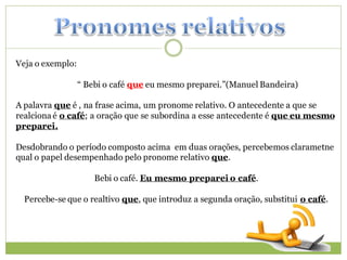 Veja o exemplo:

                  “ Bebi o café que eu mesmo preparei.”(Manuel Bandeira)

A palavra que é , na frase acima, um pronome relativo. O antecedente a que se
realciona é o café; a oração que se subordina a esse antecedente é que eu mesmo
preparei.

Desdobrando o período composto acima em duas orações, percebemos clarametne
qual o papel desempenhado pelo pronome relativo que.

                      Bebi o café. Eu mesmo preparei o café.

  Percebe-se que o realtivo que, que introduz a segunda oração, substitui o café.
 