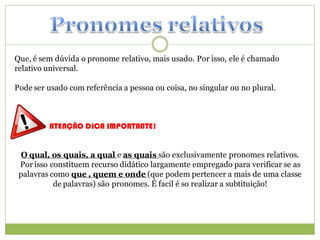 Que, é sem dúvida o pronome relativo, mais usado. Por isso, ele é chamado
relativo universal.

Pode ser usado com referência a pessoa ou coisa, no singular ou no plural.



         ATENÇÃO DICA IMPORTANTE!


 O qual, os quais, a qual e as quais são exclusivamente pronomes relativos.
 Por isso constituem recurso didático largamente empregado para verificar se as
 palavras como que , quem e onde (que podem pertencer a mais de uma classe
           de palavras) são pronomes. É facil é so realizar a subtituição!
 