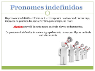 Os pronomes indefinidos referem-se à terceira pessoa do discurso de forma vaga,
imprecisa ou genérica. É o que se verifica, por exemplo, na frase:

       Alguém esteve lá durante minha ausência e levou os documentos.

Os pronomes indefinidos formam um grupo bastante numeroso. Alguns variáveis
                             outro invariáveis.
 