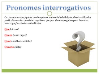 Os pronomes que, quem, qual e quanto, na teoria indefinidos, são classificados
particularmente como interrogativos, porque são empregados para formular
interrogações diretas ou indiretas.

Que foi isso?

Quem é esse rapaz?

Qual o melhor caminho?

Quanto custa?
 