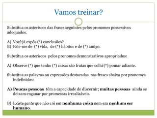 Vamos treinar?
Substitua os asteriscos das frases seguintes pelos pronomes possessivos
adequados.

A) Você já expôs (*) conclusões?
B) Fale-me de (*) vida, de (*) hábitos e de (*) amigo.

Substitua os asteriscos pelos pronomes demonstrativos apropriados:

A) Observe (*) que tenho (*) caixa: são frutas que colhi (*) pomar adiante.

Substitua as palavras ou expressões destacadas nas frases abaixo por pronomes
   indefinidos:

A) Poucas pessoas têm a capacidade de discernir; muitas pessoas ainda se
   deixam enganar por promessas irrealizáveis.

B) Existe gente que não crê em nenhuma coisa nem em nenhum ser
   humano.
 