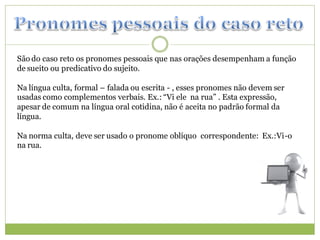 São do caso reto os pronomes pessoais que nas orações desempenham a função
de sueito ou predicativo do sujeito.

Na língua culta, formal – falada ou escrita - , esses pronomes não devem ser
usadas como complementos verbais. Ex.: “Vi ele na rua” . Esta expressão,
apesar de comum na língua oral cotidina, não é aceita no padrão formal da
língua.

Na norma culta, deve ser usado o pronome oblíquo correspondente: Ex.:Vi-o
na rua.
 