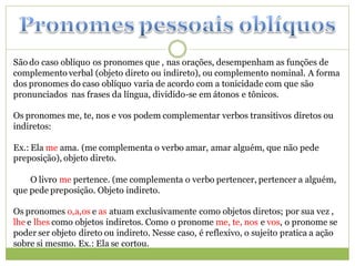 São do caso oblíquo os pronomes que , nas orações, desempenham as funções de
complemento verbal (objeto direto ou indireto), ou complemento nominal. A forma
dos pronomes do caso oblíquo varia de acordo com a tonicidade com que são
pronunciados nas frases da língua, dividido-se em átonos e tônicos.

Os pronomes me, te, nos e vos podem complementar verbos transitivos diretos ou
indiretos:

Ex.: Ela me ama. (me complementa o verbo amar, amar alguém, que não pede
preposição), objeto direto.

    O livro me pertence. (me complementa o verbo pertencer, pertencer a alguém,
que pede preposição. Objeto indireto.

Os pronomes o,a,os e as atuam exclusivamente como objetos diretos; por sua vez ,
lhe e lhes como objetos indiretos. Como o pronome me, te, nos e vos, o pronome se
poder ser objeto direto ou indireto. Nesse caso, é reflexivo, o sujeito pratica a ação
sobre si mesmo. Ex.: Ela se cortou.
 
