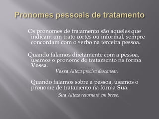   Os pronomes de tratamento são aqueles que
   indicam um trato cortês ou informal, sempre
   concordam com o verbo na terceira pessoa.
    
  Quando falamos diretamente com a pessoa,
   usamos o pronome de tratamento na forma
   Vossa.
            Vossa Alteza precisa descansar.
    
   Quando falamos sobre a pessoa, usamos o
   
   pronome de tratamento na forma Sua.
             Sua Alteza retornará em breve. 
 
