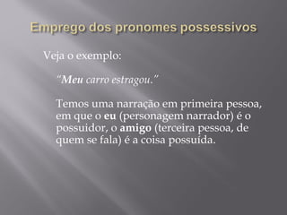 Veja o exemplo:
   
  “Meu carro estragou.”
   
  Temos uma narração em primeira pessoa,
  em que o eu (personagem narrador) é o
  possuidor, o amigo (terceira pessoa, de
  quem se fala) é a coisa possuída.
   
 