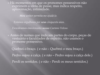 » Há momentos em que os pronomes possessivos não
   exprimem a ideia de posse, mas indica respeito,
   aproximação, intimidade.
    
           Meu senhor permita-me ajudá-lo.
    
       Estamos orgulhosos por seus cinquenta anos.
    
   Escutávamos emocionados nosso Caetano Veloso.

» Antes de nomes que indicam partes do corpo, peças de
   vestuário e faculdades de espírito, não usamos o
   pronome possessivo.
    
   Quebrei o braço. ( e não – Quebrei o meu braço.)
    
   Pedro sujou a calça. ( e não – Pedro sujou a calça dele.)
    
   Perdi os sentidos. ( e não – Perdi os meus sentidos.)
 