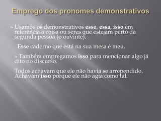 » Usamos os demonstrativos esse, essa, isso em
  referência a coisa ou seres que estejam perto da
  segunda pessoa (o ouvinte).
   
    Esse caderno que está na sua mesa é meu.
   
  » Também empregamos isso para mencionar algo já
  dito no discurso.
   
  Todos achavam que ele não havia se arrependido.
  Achavam isso porque ele não agia como tal.
   
 