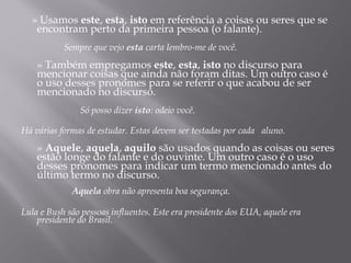 » Usamos este, esta, isto em referência a coisas ou seres que se
   encontram perto da primeira pessoa (o falante).
    
           Sempre que vejo esta carta lembro-me de você.
     
    » Também empregamos este, esta, isto no discurso para
    mencionar coisas que ainda não foram ditas. Um outro caso é
    o uso desses pronomes para se referir o que acabou de ser
    mencionado no discurso.
     
               Só posso dizer isto: odeio você.

Há várias formas de estudar. Estas devem ser testadas por cada aluno.
     
    » Aquele, aquela, aquilo são usados quando as coisas ou seres
    estão longe do falante e do ouvinte. Um outro caso é o uso
    desses pronomes para indicar um termo mencionado antes do
    último termo no discurso.
     
             Aquela obra não apresenta boa segurança.

Lula e Bush são pessoas influentes. Este era presidente dos EUA, aquele era
    presidente do Brasil.
     
 