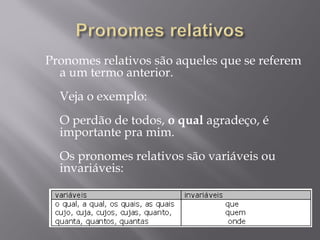 Pronomes relativos são aqueles que se referem
  a um termo anterior.
   
  Veja o exemplo:
   
  O perdão de todos, o qual agradeço, é
  importante pra mim.
   
  Os pronomes relativos são variáveis ou
  invariáveis:
   
 