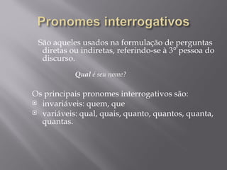 São aqueles usados na formulação de perguntas
  diretas ou indiretas, referindo-se à 3° pessoa do
  discurso.
   
           Qual é seu nome?

Os principais pronomes interrogativos são:
 invariáveis: quem, que
 variáveis: qual, quais, quanto, quantos, quanta,
  quantas.
 