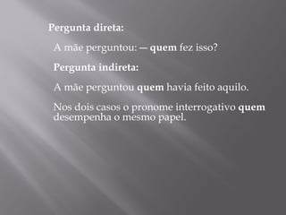 Pergunta direta:
  
 A mãe perguntou: ― quem fez isso?
  
 Pergunta indireta:
  
 A mãe perguntou quem havia feito aquilo.
  
 Nos dois casos o pronome interrogativo quem
 desempenha o mesmo papel.
  
 