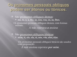     São pronomes oblíquos átonos:
      me, te, o, a, lhe, se, nos, vos, os, as, lhes.
    Os pronomes pessoais oblíquos átonos, com formas
     verbais:
                   A mãe esperava-o ansiosa

    São pronomes oblíquos tônicos:
        mim, ti, ele, ela, si, nós, vós, eles, elas.
          
           Os pronomes pessoais oblíquos tônicos são usados
         com preposição:
            A mãe ansiosa esperava por mim.
 