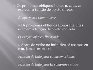 » Os pronomes oblíquos átonos o, a, os, as
   exercem a função de objeto direto:
    
   A enfermeira examinou-o.
    
   » Os pronomes oblíquos átonos lhe, lhes
   exercem a função de objeto indireto.
    
   O garçom oferece-lhe bebida.
    
   » Antes de verbo no infinitivo só usamos eu
   e tu, jamais mim e ti.
    
   Fizeram de tudo para eu me emocionar.
    
   Fizeram de tudo para tu comprares a casa.
 