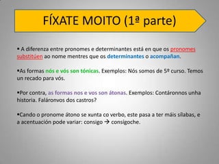 FÍXATE MOITO (1ª parte)
 A diferenza entre pronomes e determinantes está en que os pronomes
substitúen ao nome mentres que os determinantes o acompañan.

As formas nós e vós son tónicas. Exemplos: Nós somos de 5º curso. Temos
un recado para vós.

Por contra, as formas nos e vos son átonas. Exemplos: Contáronnos unha
historia. Faláronvos dos castros?

Cando o pronome átono se xunta co verbo, este pasa a ter máis sílabas, e
a acentuación pode variar: consigo  consígoche.
 