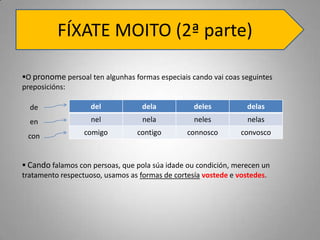 FÍXATE MOITO (2ª parte)

O pronome persoal ten algunhas formas especiais cando vai coas seguintes
preposicións:

  de                del            dela           deles          delas
  en                nel            nela           neles          nelas

 con              comigo         contigo        connosco       convosco



 Cando falamos con persoas, que pola súa idade ou condición, merecen un
tratamento respectuoso, usamos as formas de cortesía vostede e vostedes.
 