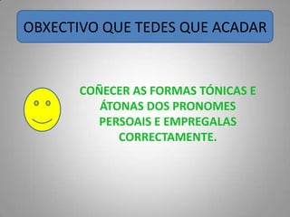 OBXECTIVO QUE TEDES QUE ACADAR


      COÑECER AS FORMAS TÓNICAS E
         ÁTONAS DOS PRONOMES
        PERSOAIS E EMPREGALAS
            CORRECTAMENTE.
 