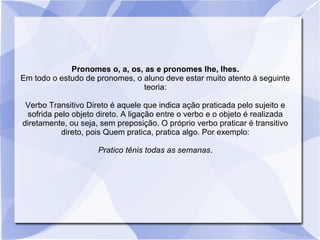 Pronomes o, a, os, as e pronomes lhe, lhes.
Em todo o estudo de pronomes, o aluno deve estar muito atento à seguinte
teoria:
Verbo Transitivo Direto é aquele que indica ação praticada pelo sujeito e
sofrida pelo objeto direto. A ligação entre o verbo e o objeto é realizada
diretamente, ou seja, sem preposição. O próprio verbo praticar é transitivo
direto, pois Quem pratica, pratica algo. Por exemplo:
Pratico tênis todas as semanas.
 