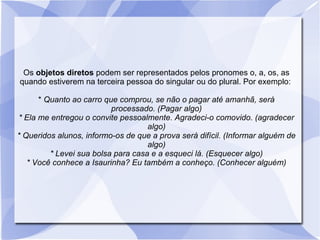 Os objetos diretos podem ser representados pelos pronomes o, a, os, as
quando estiverem na terceira pessoa do singular ou do plural. Por exemplo:
* Quanto ao carro que comprou, se não o pagar até amanhã, será
processado. (Pagar algo)
* Ela me entregou o convite pessoalmente. Agradeci-o comovido. (agradecer
algo)
* Queridos alunos, informo-os de que a prova será difícil. (Informar alguém de
algo)
* Levei sua bolsa para casa e a esqueci lá. (Esquecer algo)
* Você conhece a Isaurinha? Eu também a conheço. (Conhecer alguém)
 