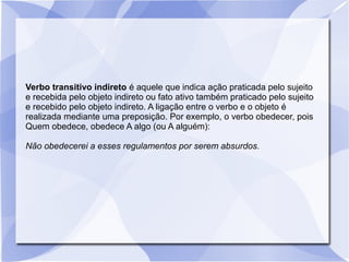 Verbo transitivo indireto é aquele que indica ação praticada pelo sujeito
e recebida pelo objeto indireto ou fato ativo também praticado pelo sujeito
e recebido pelo objeto indireto. A ligação entre o verbo e o objeto é
realizada mediante uma preposição. Por exemplo, o verbo obedecer, pois
Quem obedece, obedece A algo (ou A alguém):
Não obedecerei a esses regulamentos por serem absurdos.
 