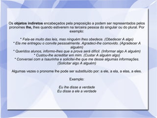 Os objetos indiretos encabeçados pela preposição a podem ser representados pelos
pronomes lhe, lhes quando estiverem na terceira pessoa do singular ou do plural. Por
exemplo:
* Fala-se muito das leis, mas ninguém lhes obedece. (Obedecer A algo)
* Ela me entregou o convite pessoalmente. Agradeci-lhe comovido. (Agradecer A
alguém)
* Queridos alunos, informo-lhes que a prova será difícil. (Informar algo A alguém)
* Custou-lhe acreditar em mim. (Custar A alguém algo)
* Conversei com a Isaurinha e solicitei-lhe que me desse algumas informações.
(Solicitar algo A alguém)
Algumas vezes o pronome lhe pode ser substituído por: a ele, a ela, a elas, a eles.
Exemplo:
Eu lhe disse a verdade
Eu disse a ele a verdade
 