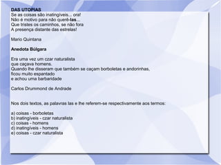 DAS UTOPIAS
Se as coisas são inatingíveis... ora!
Não é motivo para não querê-las...
Que tristes os caminhos, se não fora
A presença distante das estrelas!
Mario Quintana
Anedota Búlgara
Era uma vez um czar naturalista
que caçava homens.
Quando lhe disseram que também se caçam borboletas e andorinhas,
ficou muito espantado
e achou uma barbaridade
Carlos Drummond de Andrade
Nos dois textos, as palavras las e lhe referem-se respectivamente aos termos:
a) coisas - borboletas
b) inatingíveis - czar naturalista
c) coisas - homens
d) inatingíveis - homens
e) coisas - czar naturalista
 