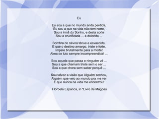 Eu
Eu sou a que no mundo anda perdida,
Eu sou a que na vida não tem norte,
Sou a irmã do Sonho, e desta sorte
Sou a crucificada ... a dolorida ...
Sombra de névoa ténue e esvaecida,
E que o destino amargo, triste e forte,
Impele brutalmente para a morte!
Alma de luto sempre incompreendida! ...
Sou aquela que passa e ninguém vê ...
Sou a que chamam triste sem o ser ...
Sou a que chora sem saber porquê ...
Sou talvez a visão que Alguém sonhou,
Alguém que veio ao mundo pra me ver
E que nunca na vida me encontrou!
Florbela Espanca, in "Livro de Mágoas
 