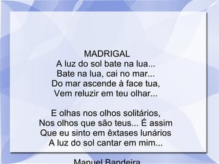 MADRIGAL
A luz do sol bate na lua...
Bate na lua, cai no mar...
Do mar ascende à face tua,
Vem reluzir em teu olhar...
E olhas nos olhos solitários,
Nos olhos que são teus... É assim
Que eu sinto em êxtases lunários
A luz do sol cantar em mim...
 