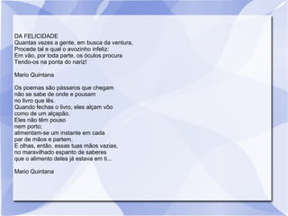 DA FELICIDADE
Quantas vezes a gente, em busca da ventura,
Procede tal e qual o avozinho infeliz:
Em vão, por toda parte, os óculos procura
Tendo-os na ponta do nariz!
Mario Quintana
Os poemas são pássaros que chegam
não se sabe de onde e pousam
no livro que lês.
Quando fechas o livro, eles alçam vôo
como de um alçapão.
Eles não têm pouso
nem porto;
alimentam-se um instante em cada
par de mãos e partem.
E olhas, então, essas tuas mãos vazias,
no maravilhado espanto de saberes
que o alimento deles já estava em ti...
Mario Quintana
 