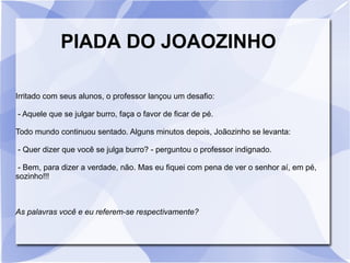PIADA DO JOAOZINHO
Irritado com seus alunos, o professor lançou um desafio:
- Aquele que se julgar burro, faça o favor de ficar de pé.
Todo mundo continuou sentado. Alguns minutos depois, Joãozinho se levanta:
- Quer dizer que você se julga burro? - perguntou o professor indignado.
- Bem, para dizer a verdade, não. Mas eu fiquei com pena de ver o senhor aí, em pé,
sozinho!!!
As palavras você e eu referem-se respectivamente?
 