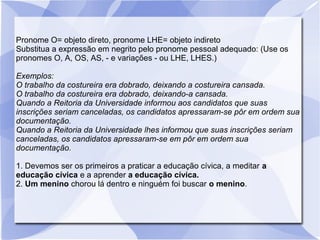 Pronome O= objeto direto, pronome LHE= objeto indireto
Substitua a expressão em negrito pelo pronome pessoal adequado: (Use os
pronomes O, A, OS, AS, - e variações - ou LHE, LHES.)
Exemplos:
O trabalho da costureira era dobrado, deixando a costureira cansada.
O trabalho da costureira era dobrado, deixando-a cansada.
Quando a Reitoria da Universidade informou aos candidatos que suas
inscrições seriam canceladas, os candidatos apressaram-se pôr em ordem sua
documentação.
Quando a Reitoria da Universidade lhes informou que suas inscrições seriam
canceladas, os candidatos apressaram-se em pôr em ordem sua
documentação.
1. Devemos ser os primeiros a praticar a educação cívica, a meditar a
educação cívica e a aprender a educação cívica.
2. Um menino chorou lá dentro e ninguém foi buscar o menino.
 