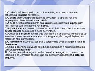 3. O relatório foi elaborado com muita cautela, para que o chefe não
criticasse o relatório novamente.
4. O chefe ordenou a paralisação das atividades, e apenas três dos
empregados não obedeceram ao chefe.
5. A peça deveria ser realmente boa. Quando eles relataram a peça para
nós, ficamos com vontade de ver a peça.
6. Aquele locutor é teimoso como uma peste. Precisamos sempre lembrar
àquele locutor que ele não é dono da verdade.
7. Apesar de o escritor não ter sido premiado, a Câmara dos Vereadores de
sua cidade natal enviou ao escritor um telegrama, de congratulações pela
magnífica obra apresentada.
8. O fazendeiro mudou-se, por isso o carteiro não pôde entregar a carta ao
fazendeiro.
9. Como o aparelho estivesse defeituoso, solicitamos à concessionária que
consertasse o aparelho.
10. Depois de analisar alguns pontos do setor de seguros, o ministro da
Indústria e do Comércio concluiu que era necessário dinamizar o setor de
seguros.
 