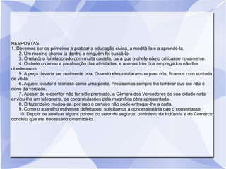 RESPOSTAS
1. Devemos ser os primeiros a praticar a educação cívica, a meditá-la e a aprendê-la.
2. Um menino chorou lá dentro e ninguém foi buscá-lo.
3. O relatório foi elaborado com muita cautela, para que o chefe não o criticasse novamente.
4. O chefe ordenou a paralisação das atividades, e apenas três dos empregados não lhe
obedeceram.
5. A peça deveria ser realmente boa. Quando eles relataram-na para nós, ficamos com vontade
de vê-la.
6. Aquele locutor é teimoso como uma peste. Precisamos sempre lhe lembrar que ele não é
dono da verdade.
7. Apesar de o escritor não ter sido premiado, a Câmara dos Vereadores de sua cidade natal
enviou-lhe um telegrama, de congratulações pela magnífica obra apresentada.
8. O fazendeiro mudou-se, por isso o carteiro não pôde entregar-lhe a carta.
9. Como o aparelho estivesse defeituoso, solicitamos à concessionária que o consertasse.
10. Depois de analisar alguns pontos do setor de seguros, o ministro da Indústria e do Comércio
concluiu que era necessário dinamizá-lo.
 