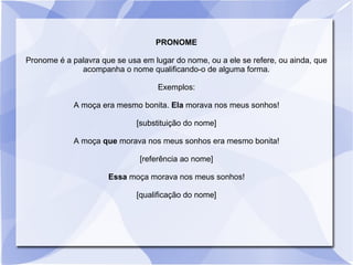 PRONOME
Pronome é a palavra que se usa em lugar do nome, ou a ele se refere, ou ainda, que
acompanha o nome qualificando-o de alguma forma.
Exemplos:
A moça era mesmo bonita. Ela morava nos meus sonhos!
[substituição do nome]
A moça que morava nos meus sonhos era mesmo bonita!
[referência ao nome]
Essa moça morava nos meus sonhos!
[qualificação do nome]
 