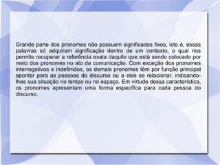 Grande parte dos pronomes não possuem significados fixos, isto é, essas
palavras só adquirem significação dentro de um contexto, o qual nos
permite recuperar a referência exata daquilo que está sendo colocado por
meio dos pronomes no ato da comunicação. Com exceção dos pronomes
interrogativos e indefinidos, os demais pronomes têm por função principal
apontar para as pessoas do discurso ou a elas se relacionar, indicando-
lhes sua situação no tempo ou no espaço. Em virtude dessa característica,
os pronomes apresentam uma forma específica para cada pessoa do
discurso.
 